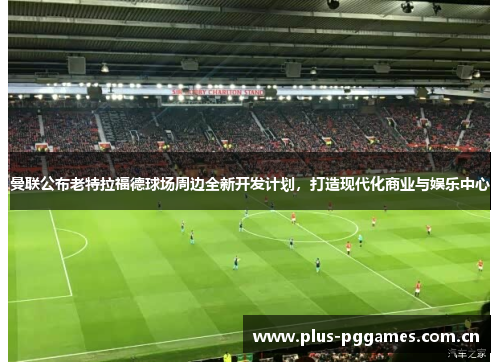 曼联公布老特拉福德球场周边全新开发计划，打造现代化商业与娱乐中心
