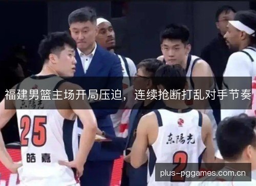 福建男篮主场开局压迫,连续抢断打乱对手节奏 福建男篮主场开局压迫,连续抢断打乱对手节奏